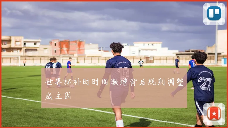 世界杯补时时间激增背后规则调整成主因