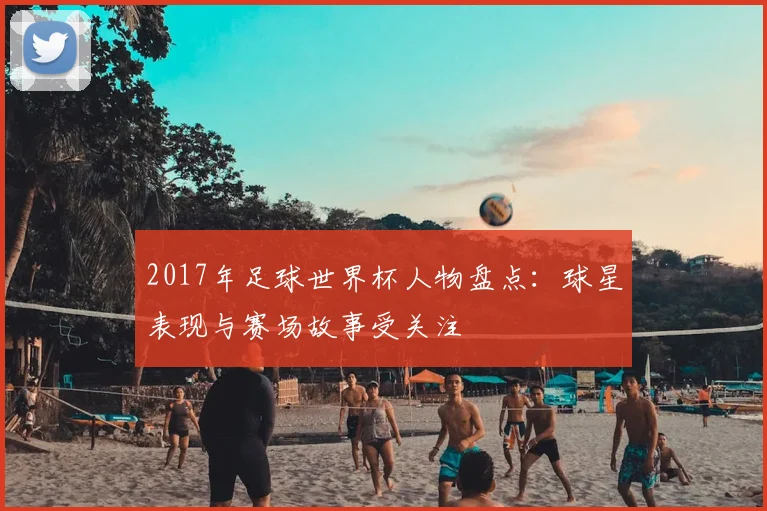 2017年足球世界杯人物盘点:球星表现与赛场故事受关注
