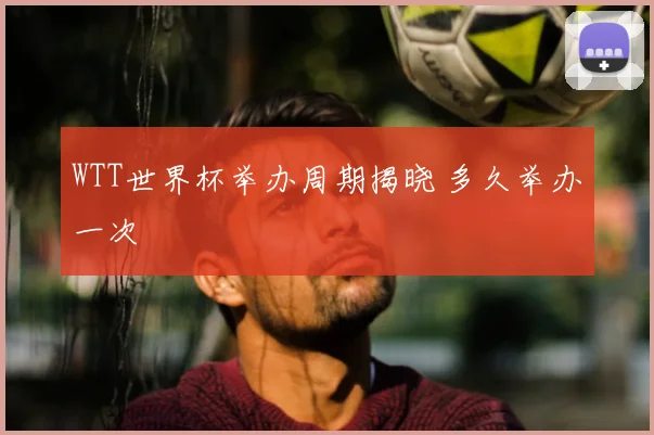 WTT世界杯举办周期揭晓 多久举办一次