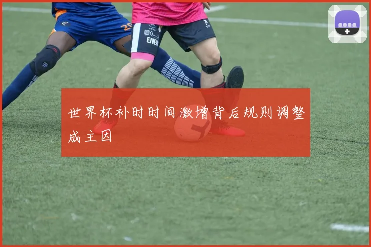 世界杯补时时间激增背后规则调整成主因