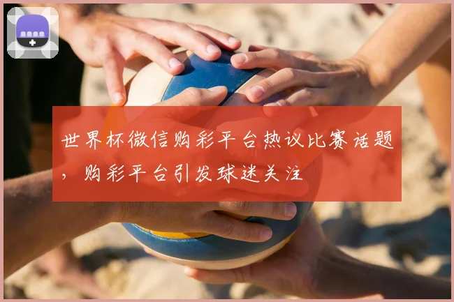 世界杯微信购彩平台热议比赛话题,购彩平台引发球迷关注