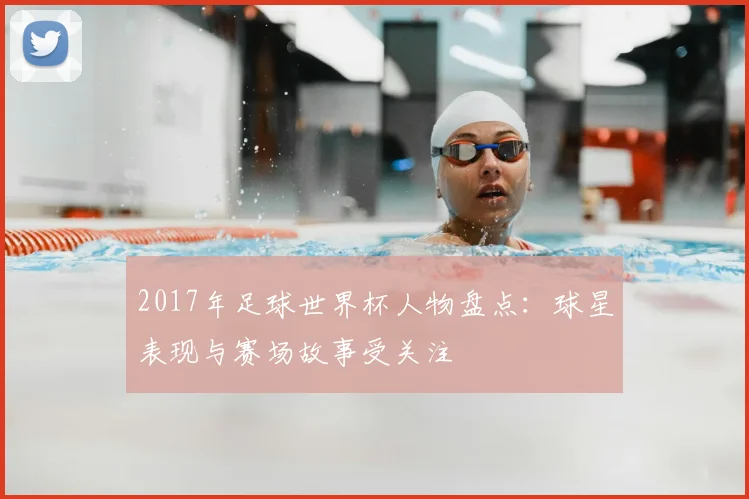 2017年足球世界杯人物盘点:球星表现与赛场故事受关注