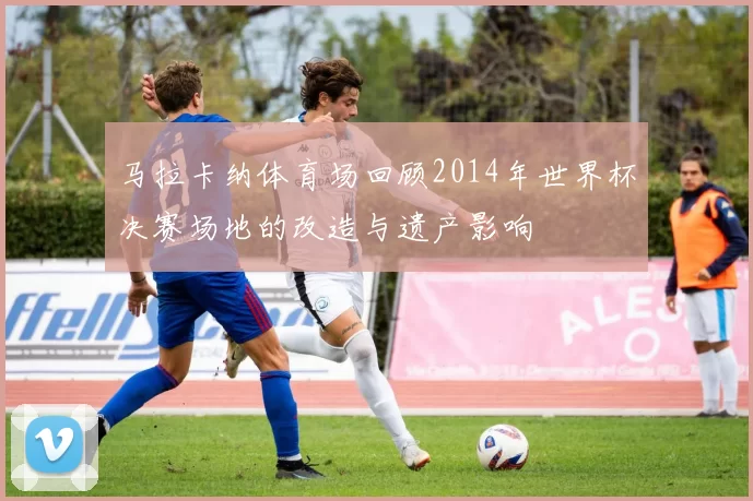 马拉卡纳体育场回顾2014年世界杯决赛场地的改造与遗产影响