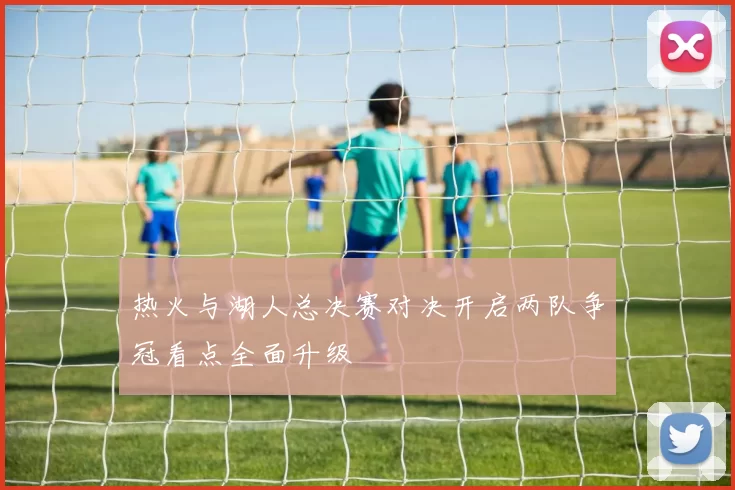 热火与湖人总决赛对决开启两队争冠看点全面升级