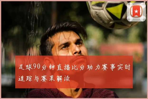 足球90分钟直播比分助力赛事实时追踪与赛果解读