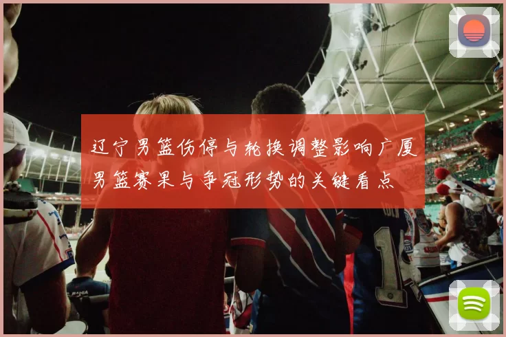 辽宁男篮伤停与轮换调整影响广厦男篮赛果与争冠形势的关键看点