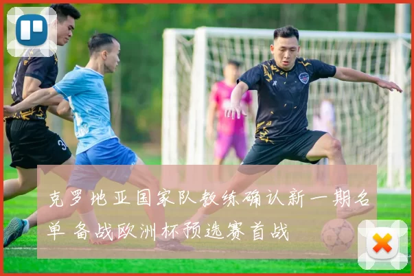 克罗地亚国家队教练确认新一期名单 备战欧洲杯预选赛首战