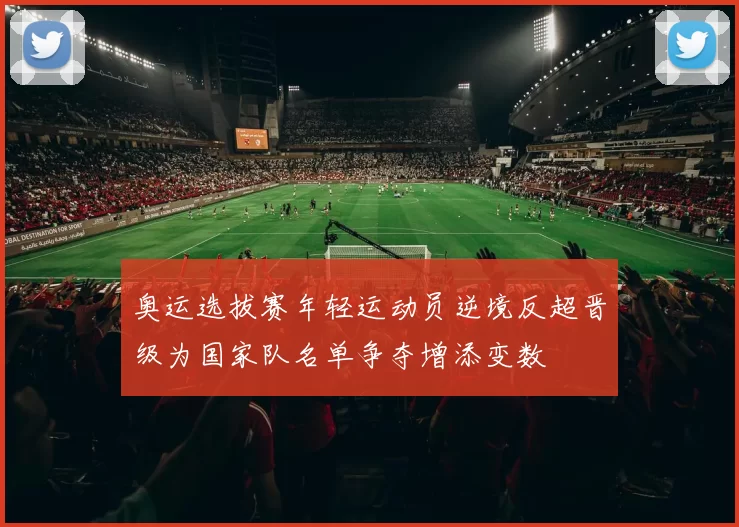 奥运选拔赛年轻运动员逆境反超晋级为国家队名单争夺增添变数