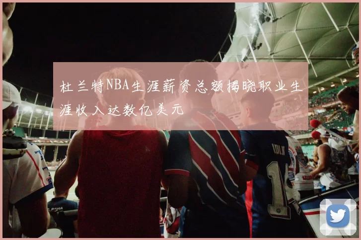 杜兰特NBA生涯薪资总额揭晓职业生涯收入达数亿美元