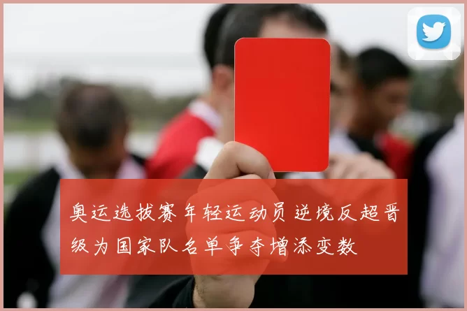奥运选拔赛年轻运动员逆境反超晋级为国家队名单争夺增添变数