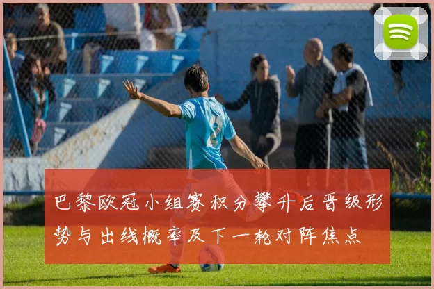 巴黎欧冠小组赛积分攀升后晋级形势与出线概率及下一轮对阵焦点