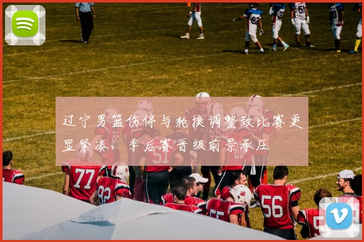 辽宁男篮伤停与轮换调整致比赛更显紧凑，季后赛晋级前景承压