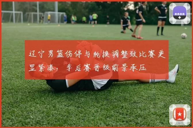 辽宁男篮伤停与轮换调整致比赛更显紧凑，季后赛晋级前景承压