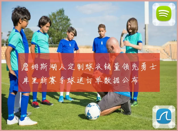 詹姆斯湖人定制球衣销量领先勇士库里新赛季球迷订单数据公布