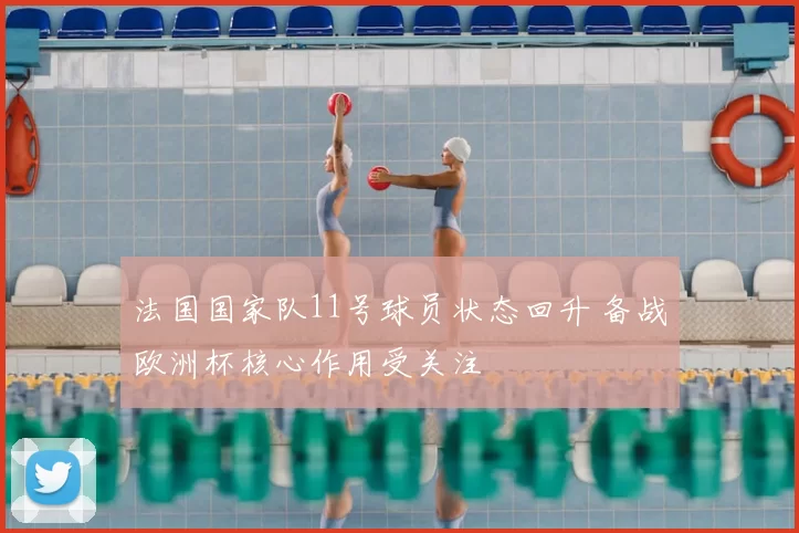 法国国家队11号球员状态回升 备战欧洲杯核心作用受关注