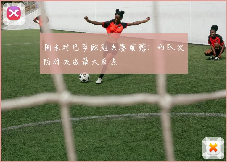 国米对巴萨欧冠决赛前瞻：两队攻防对决成最大看点