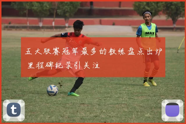 五大联赛冠军最多的教练盘点出炉 里程碑纪录引关注