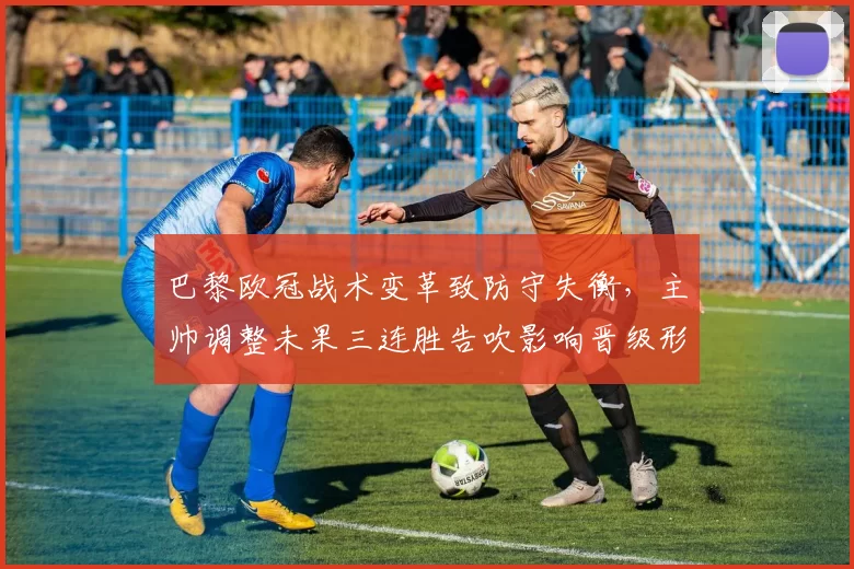 巴黎欧冠战术变革致防守失衡，主帅调整未果三连胜告吹影响晋级形势