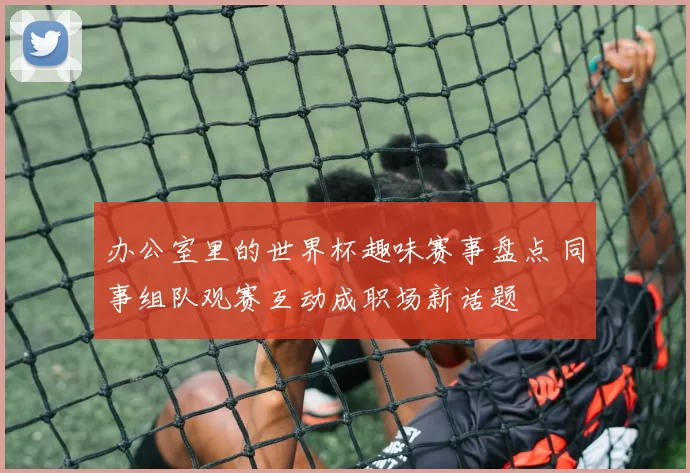 办公室里的世界杯趣味赛事盘点 同事组队观赛互动成职场新话题